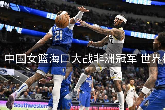 中国女篮海口大战非洲冠军 世界杯前最后练兵敲定三场硬仗