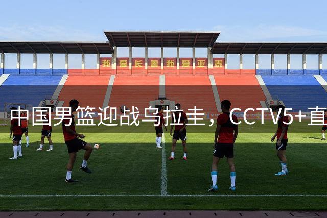 中国男篮迎战乌拉圭，CCTV5+直播，想要拿下五连胜，必须做出三点调整