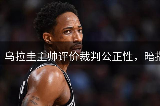 乌拉圭主帅评价裁判公正性，暗指首战失利原因