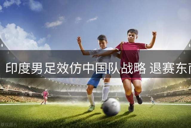印度男足效仿中国队战略 退赛东南亚杯转向巴西热身赛