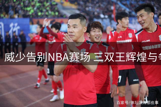 威少告别NBA赛场 三双王辉煌与争议并存的人生篇章