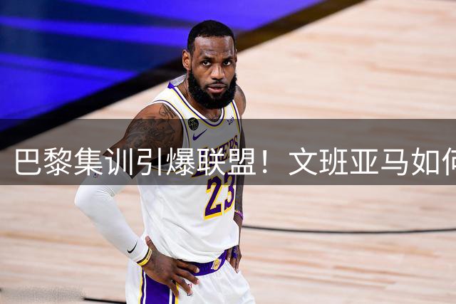巴黎集训引爆联盟！文班亚马如何用个人魅力召集全明星阵容？