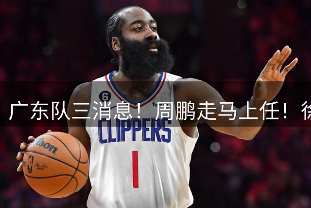广东队三消息！周鹏走马上任！徐昕即将回归！徐杰留队奎因跑路
