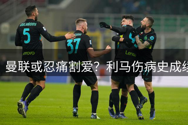 曼联或忍痛割爱？利马伤病史成续约最大障碍