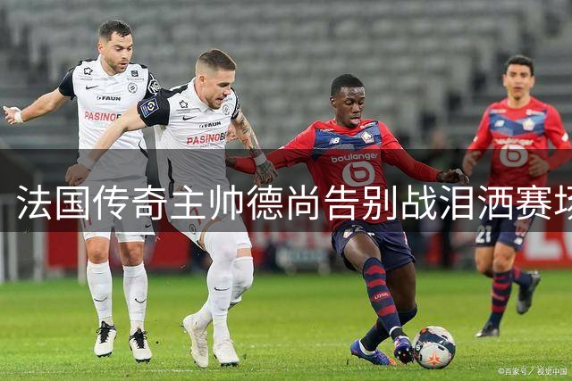 法国传奇主帅德尚告别战泪洒赛场：14年执教生涯画下遗憾句点