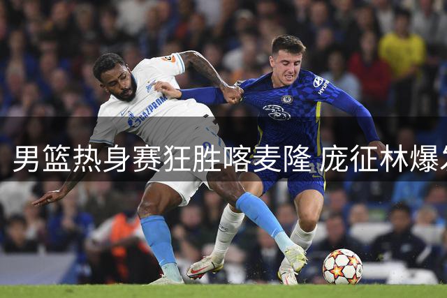 男篮热身赛狂胜喀麦隆 庞征林爆发+对手核心伤退成转折点
