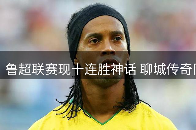 鲁超联赛现十连胜神话 聊城传奇队新主场首秀狂轰5球